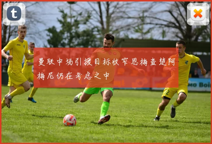 曼联中场引援目标收窄恩梅查楚阿梅尼仍在考虑之中