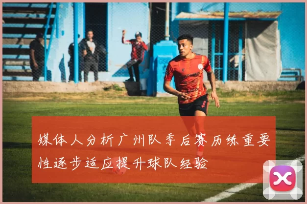 媒体人分析广州队季后赛历练重要性逐步适应提升球队经验