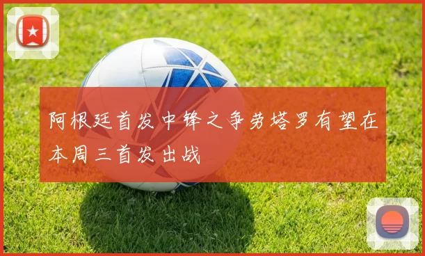 阿根廷首发中锋之争劳塔罗有望在本周三首发出战