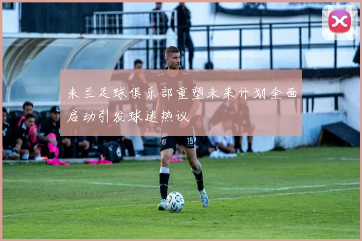 米兰足球俱乐部重塑未来计划全面启动引发球迷热议
