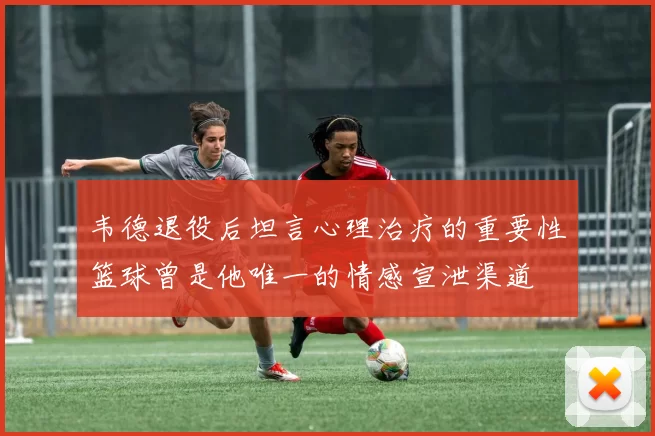 韦德退役后坦言心理治疗的重要性篮球曾是他唯一的情感宣泄渠道