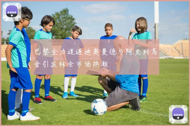 巴黎全力追逐迪奥曼德与阿克利乌舍引发转会市场热潮