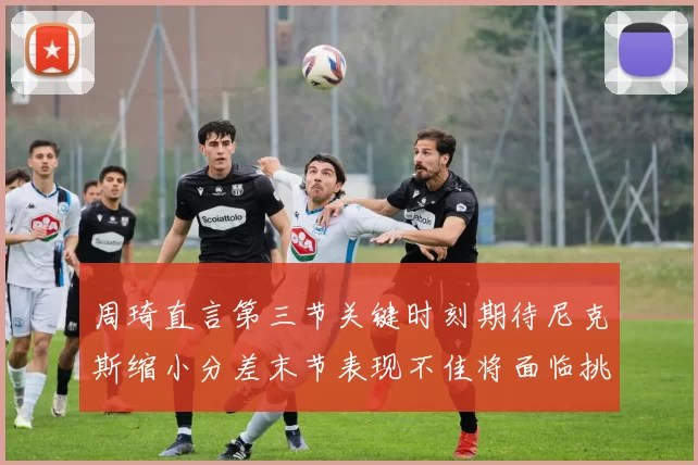 周琦直言第三节关键时刻期待尼克斯缩小分差末节表现不佳将面临挑战