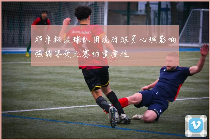 邓卓翔谈球队困境对球员心理影响强调享受比赛的重要性