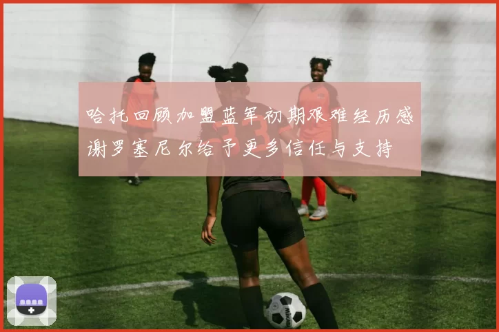 哈托回顾加盟蓝军初期艰难经历感谢罗塞尼尔给予更多信任与支持