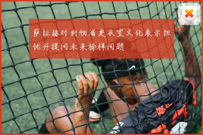 萨拉赫对利物浦更衣室文化表示担忧并提问未来榜样问题