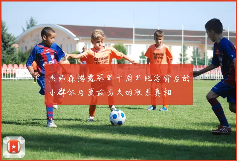 杰弗森揭露冠军十周年纪念背后的小群体与莫兹戈夫的联系真相