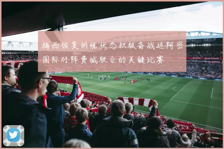 梅西恢复训练状态积极备战迈阿密国际对阵费城联合的关键比赛