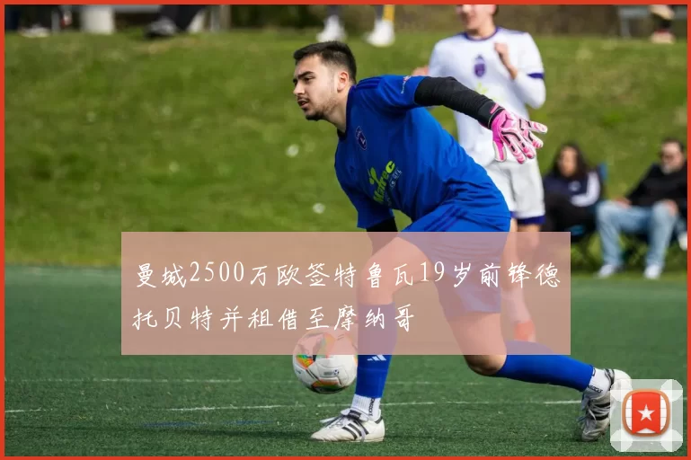 曼城2500万欧签特鲁瓦19岁前锋德托贝特并租借至摩纳哥