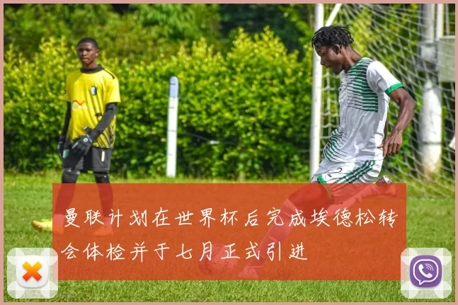 曼联计划在世界杯后完成埃德松转会体检并于七月正式引进
