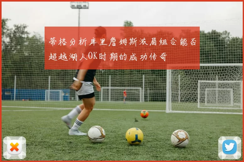 蒂格分析库里詹姆斯浓眉组合能否超越湖人OK时期的成功传奇
