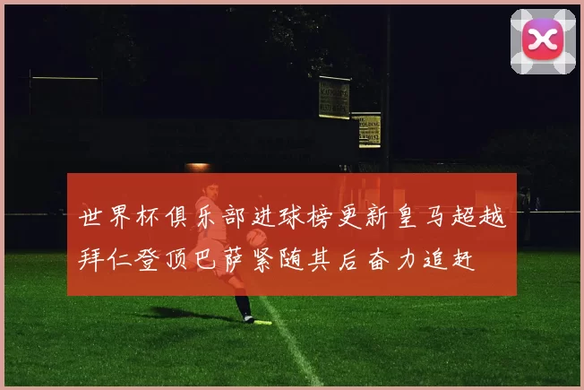 世界杯俱乐部进球榜更新皇马超越拜仁登顶巴萨紧随其后奋力追赶